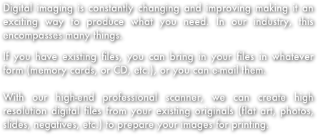 Digital imaging is constantly changing and improving making it an exciting way to produce what you need. In our industry, this encompasses many things.
If you have existing files, you can bring in your files in whatever form (memory cards, or CD, etc.), or you can e-mail them. 

With our high-end professional scanner, we can create high resolution digital files from your existing originals (flat art, photos, slides, negatives, etc.) to prepare your images for printing.  




