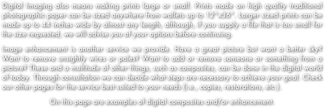 Digital Imaging also means making prints large or small. Prints made on high quality traditional photographic paper can be sized anywhere from wallets up to 12”x36”. Larger sized prints can be made up to 44 inches wide by almost any length, although, if you supply a file that is too small for the size requested, we will advise you of your options before continuing.
Image enhancement is another service we provide. Have a great picture but want a better sky? Want to remove unsightly wires or poles? Want to add or remove someone or something from a picture? These and a multitude of other things, such as composites, can be done in the digital world of today. Through consultation we can decide what steps are necessary to achieve your goal. Check our other pages for the service best suited to your needs (i.e., copies, restorations, etc.).  
On this page are examples of digital composites and/or enhancement.