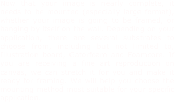Now that your image is nearly complete, it needs to be mounted (especially large format), whether your image is going to be framed, or hanging by itself on the wall. Depending on your application, there are several substrates to choose from, including but not limited to, Illustration board, Gatorfoam and Foamcore. If you are receiving a fine art reproduction on canvas, we can stretch it for you and make it ready for framing. We will help you choose the mounting method most suitable for your specific application.
